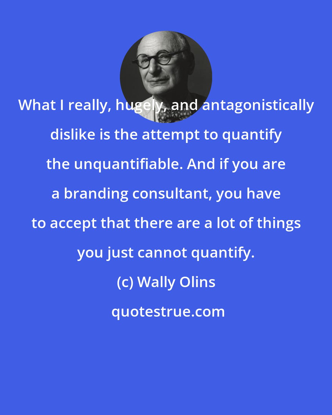 Wally Olins: What I really, hugely, and antagonistically dislike is the attempt to quantify the unquantifiable. And if you are a branding consultant, you have to accept that there are a lot of things you just cannot quantify.