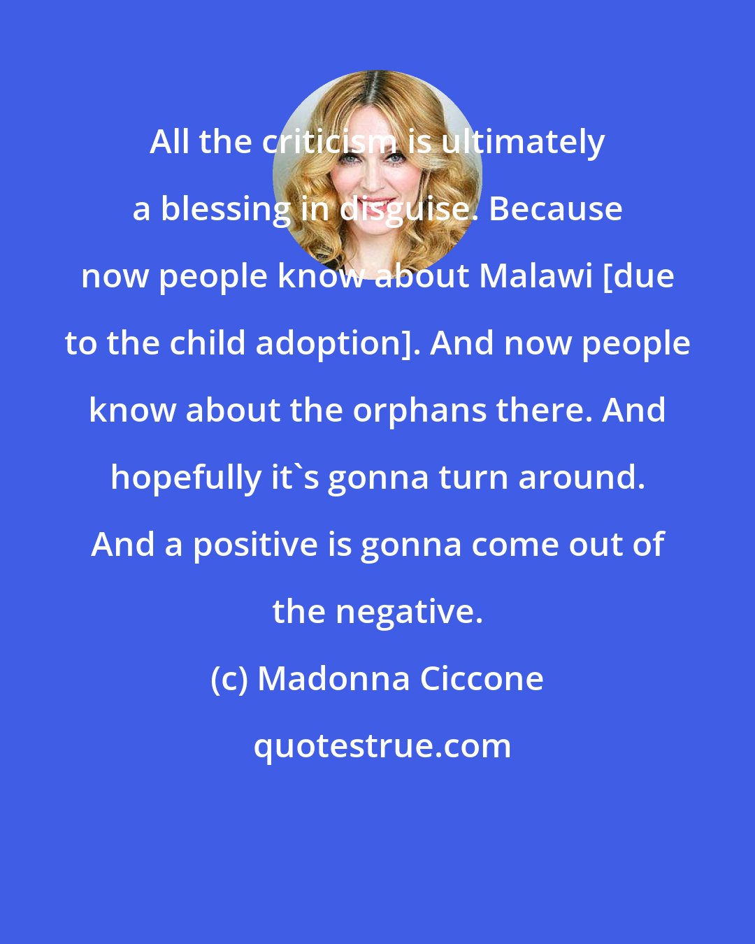 Madonna Ciccone: All the criticism is ultimately a blessing in disguise. Because now people know about Malawi [due to the child adoption]. And now people know about the orphans there. And hopefully it's gonna turn around. And a positive is gonna come out of the negative.