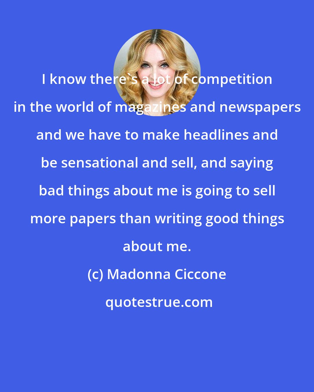 Madonna Ciccone: I know there's a lot of competition in the world of magazines and newspapers and we have to make headlines and be sensational and sell, and saying bad things about me is going to sell more papers than writing good things about me.