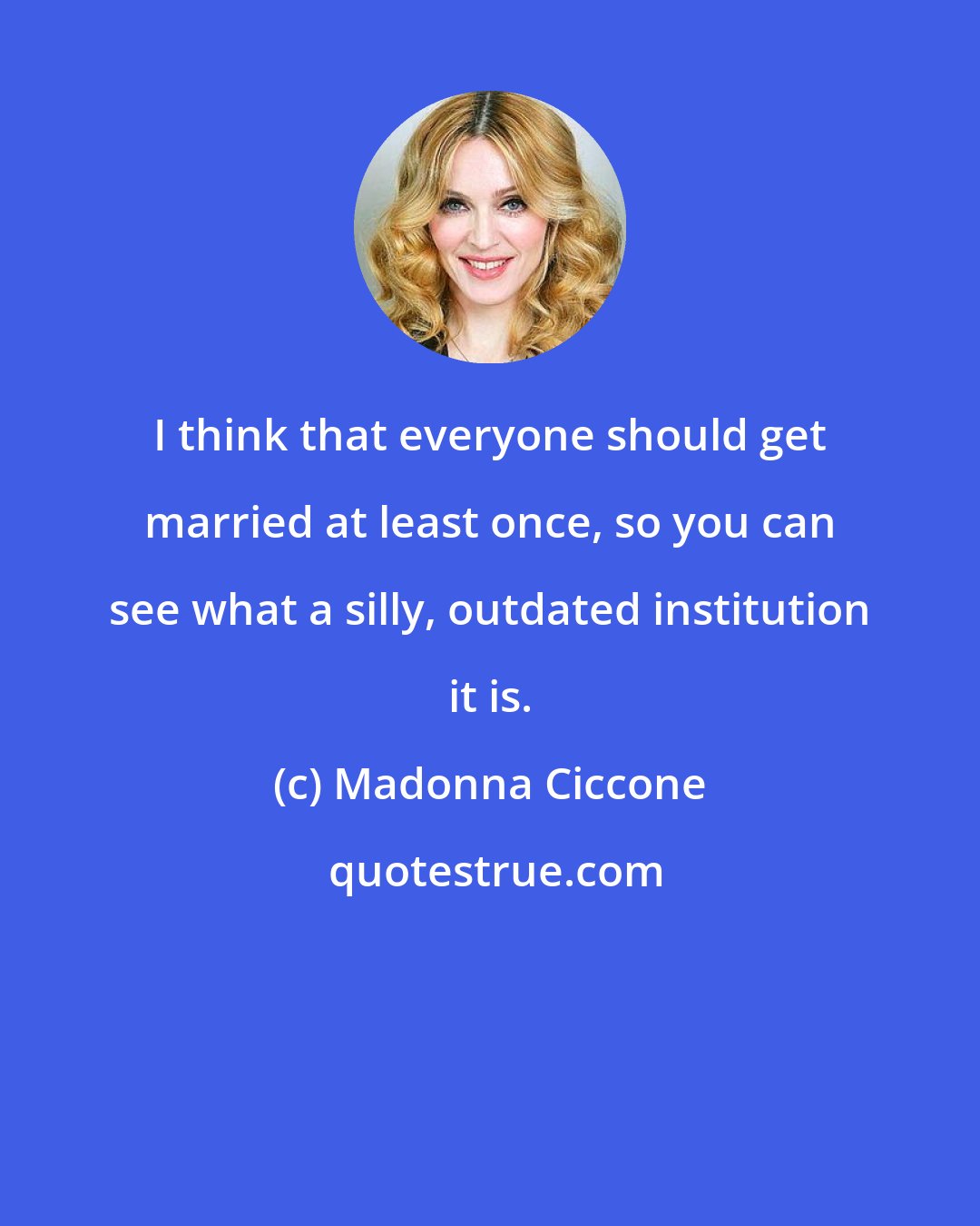 Madonna Ciccone: I think that everyone should get married at least once, so you can see what a silly, outdated institution it is.