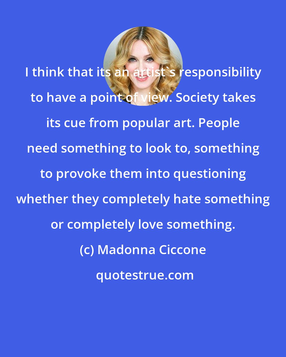 Madonna Ciccone: I think that its an artist's responsibility to have a point of view. Society takes its cue from popular art. People need something to look to, something to provoke them into questioning whether they completely hate something or completely love something.