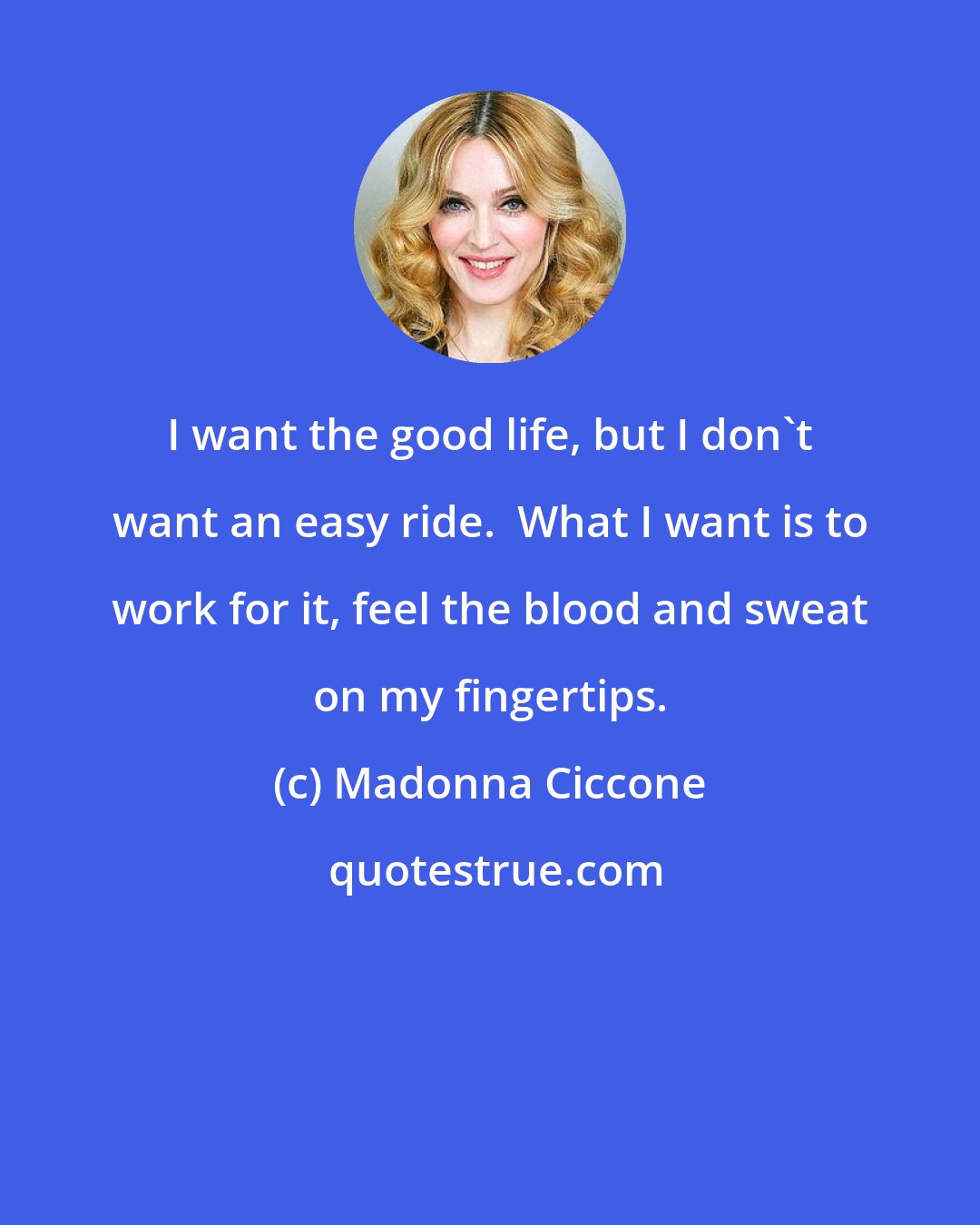 Madonna Ciccone: I want the good life, but I don't want an easy ride.  What I want is to work for it, feel the blood and sweat on my fingertips.