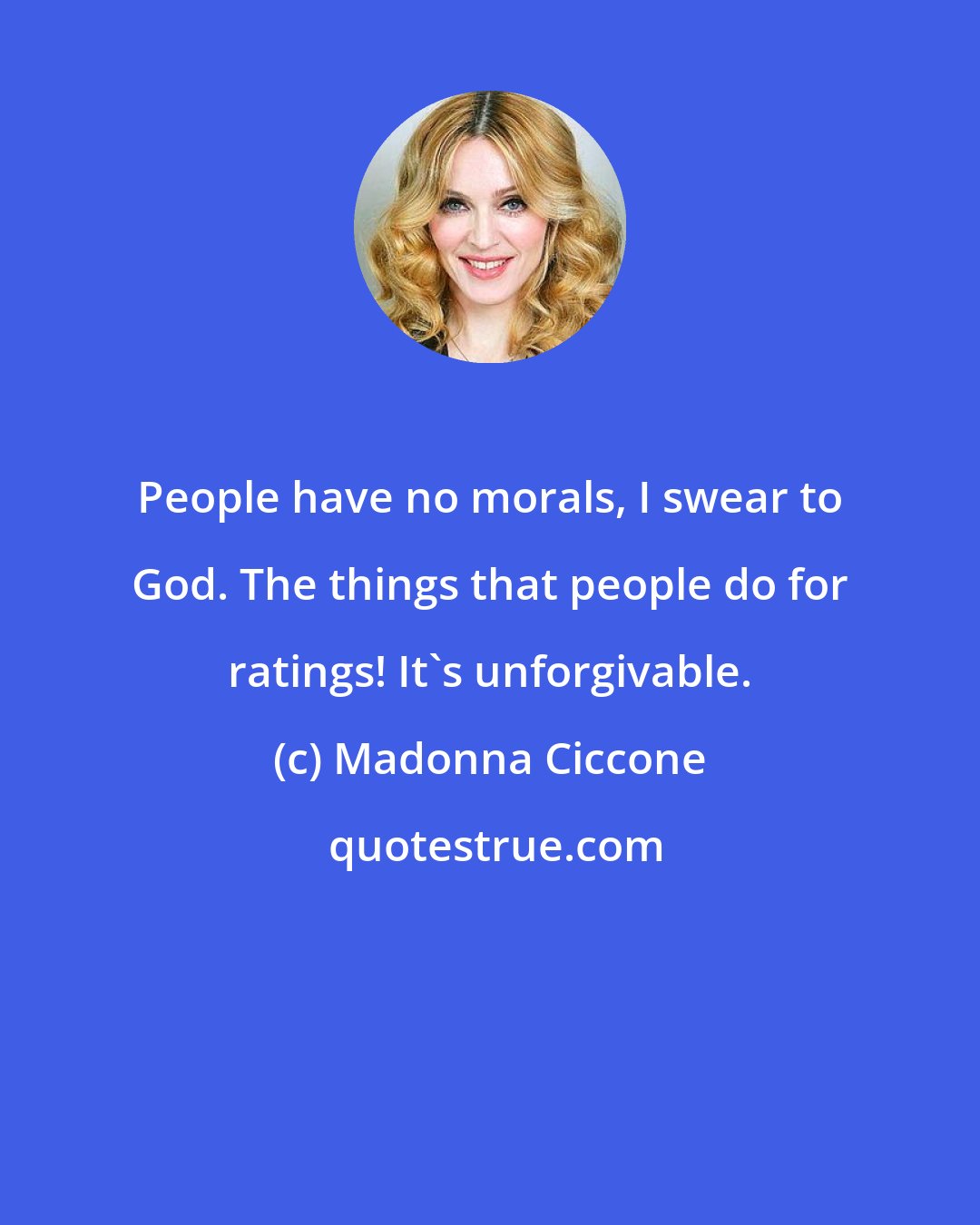 Madonna Ciccone: People have no morals, I swear to God. The things that people do for ratings! It's unforgivable.