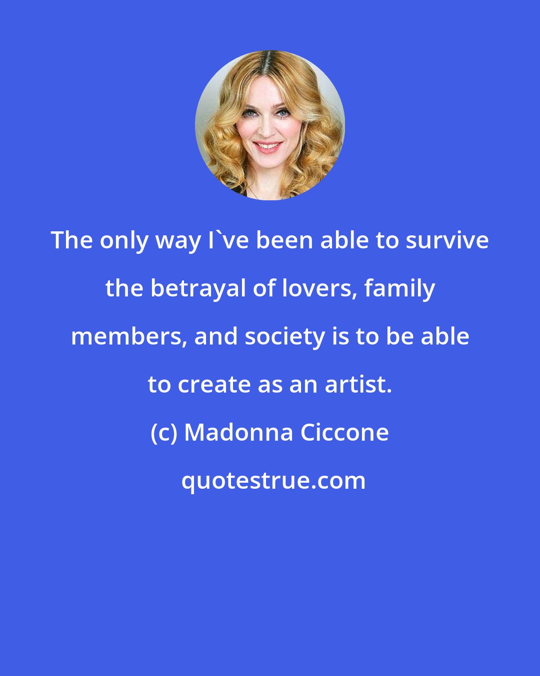 Madonna Ciccone: The only way I've been able to survive the betrayal of lovers, family members, and society is to be able to create as an artist.