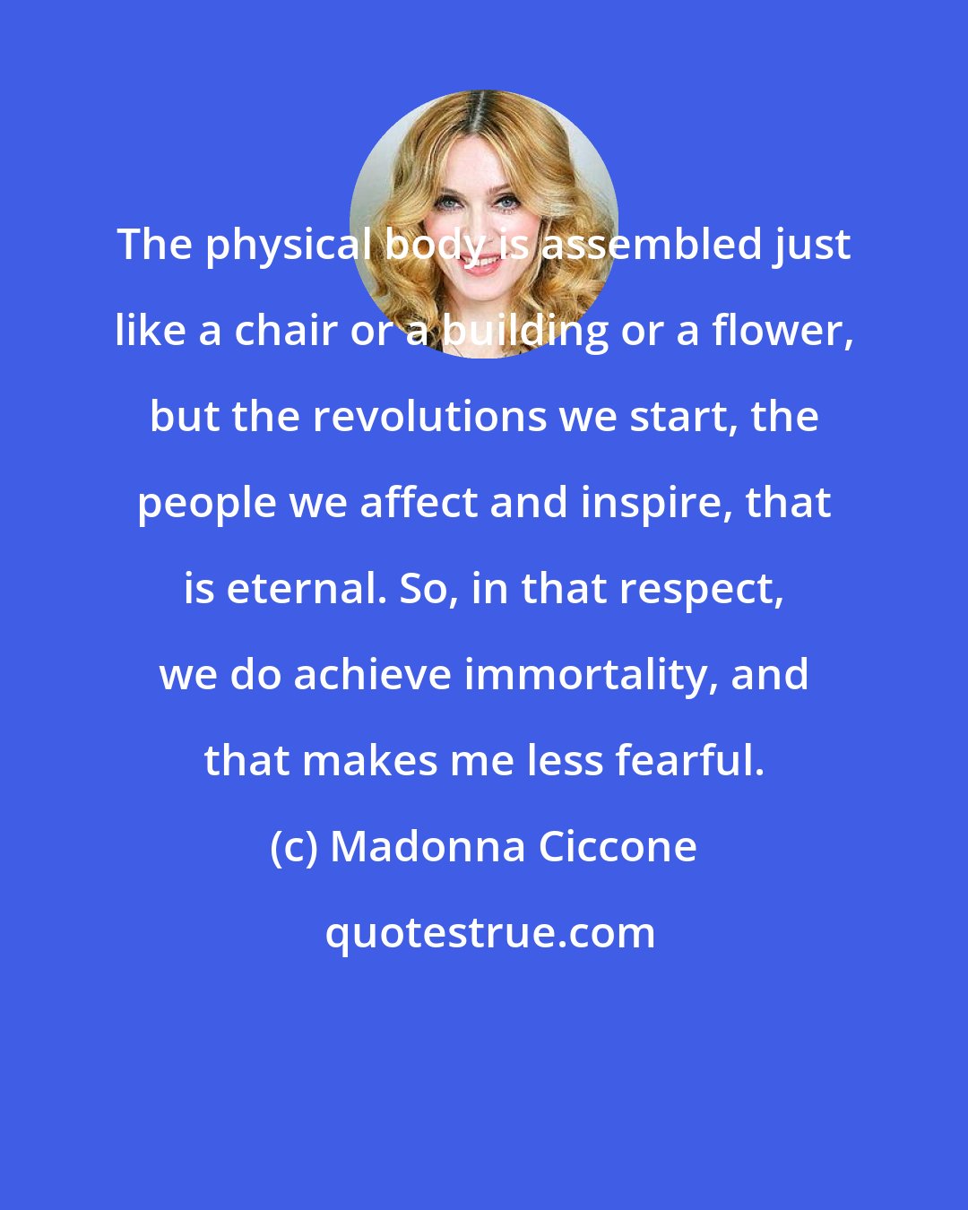 Madonna Ciccone: The physical body is assembled just like a chair or a building or a flower, but the revolutions we start, the people we affect and inspire, that is eternal. So, in that respect, we do achieve immortality, and that makes me less fearful.
