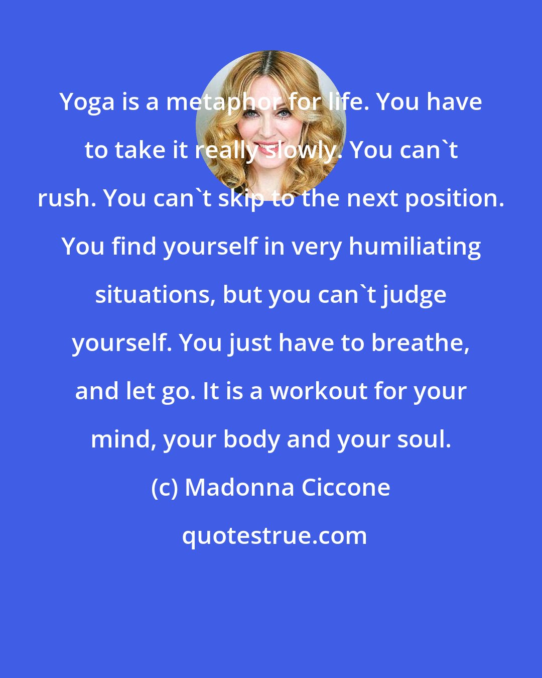 Madonna Ciccone: Yoga is a metaphor for life. You have to take it really slowly. You can't rush. You can't skip to the next position. You find yourself in very humiliating situations, but you can't judge yourself. You just have to breathe, and let go. It is a workout for your mind, your body and your soul.