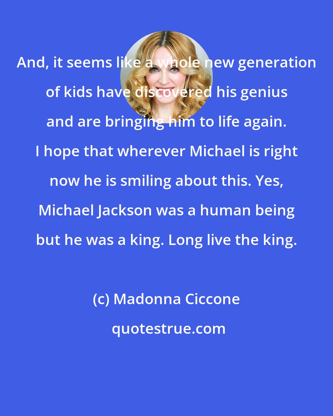 Madonna Ciccone: And, it seems like a whole new generation of kids have discovered his genius and are bringing him to life again. I hope that wherever Michael is right now he is smiling about this. Yes, Michael Jackson was a human being but he was a king. Long live the king.