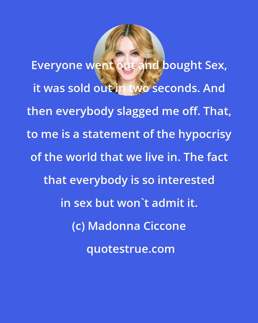 Madonna Ciccone: Everyone went out and bought Sex, it was sold out in two seconds. And then everybody slagged me off. That, to me is a statement of the hypocrisy of the world that we live in. The fact that everybody is so interested in sex but won't admit it.