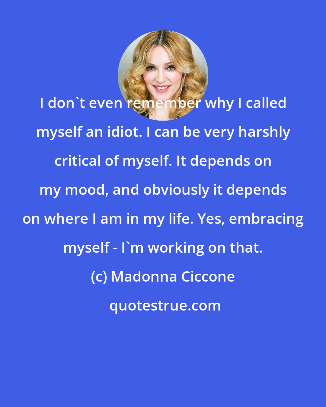 Madonna Ciccone: I don't even remember why I called myself an idiot. I can be very harshly critical of myself. It depends on my mood, and obviously it depends on where I am in my life. Yes, embracing myself - I'm working on that.