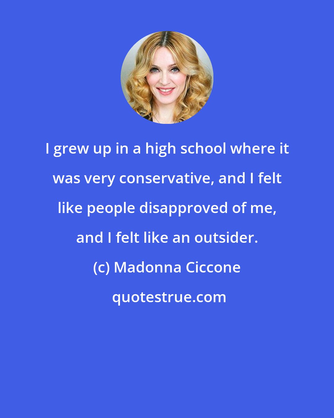 Madonna Ciccone: I grew up in a high school where it was very conservative, and I felt like people disapproved of me, and I felt like an outsider.