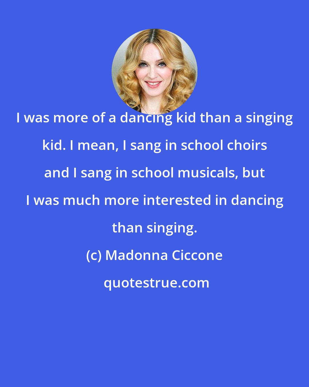 Madonna Ciccone: I was more of a dancing kid than a singing kid. I mean, I sang in school choirs and I sang in school musicals, but I was much more interested in dancing than singing.