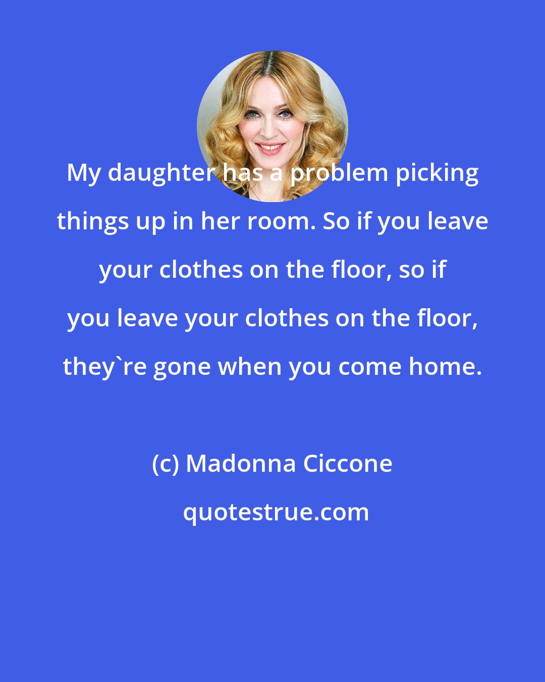 Madonna Ciccone: My daughter has a problem picking things up in her room. So if you leave your clothes on the floor, so if you leave your clothes on the floor, they're gone when you come home.