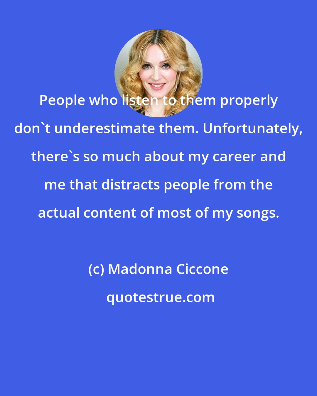 Madonna Ciccone: People who listen to them properly don't underestimate them. Unfortunately, there's so much about my career and me that distracts people from the actual content of most of my songs.