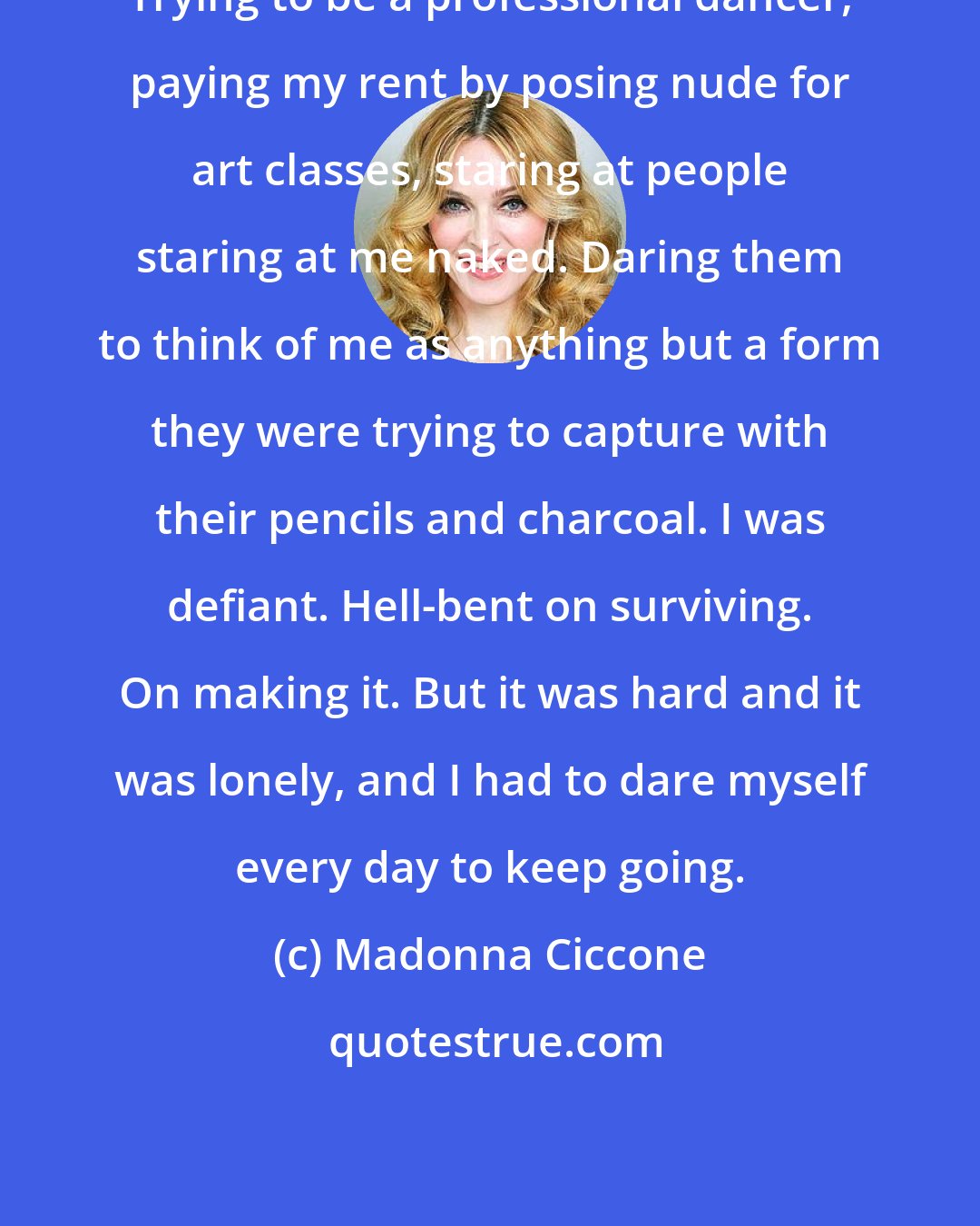 Madonna Ciccone: Trying to be a professional dancer, paying my rent by posing nude for art classes, staring at people staring at me naked. Daring them to think of me as anything but a form they were trying to capture with their pencils and charcoal. I was defiant. Hell-bent on surviving. On making it. But it was hard and it was lonely, and I had to dare myself every day to keep going.