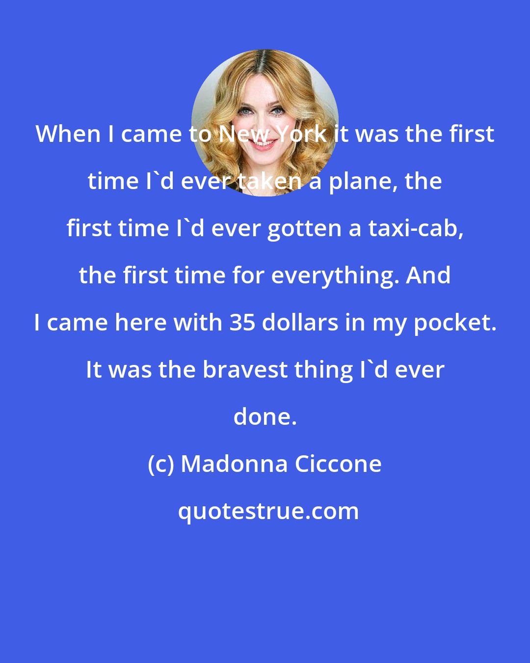 Madonna Ciccone: When I came to New York it was the first time I'd ever taken a plane, the first time I'd ever gotten a taxi-cab, the first time for everything. And I came here with 35 dollars in my pocket. It was the bravest thing I'd ever done.