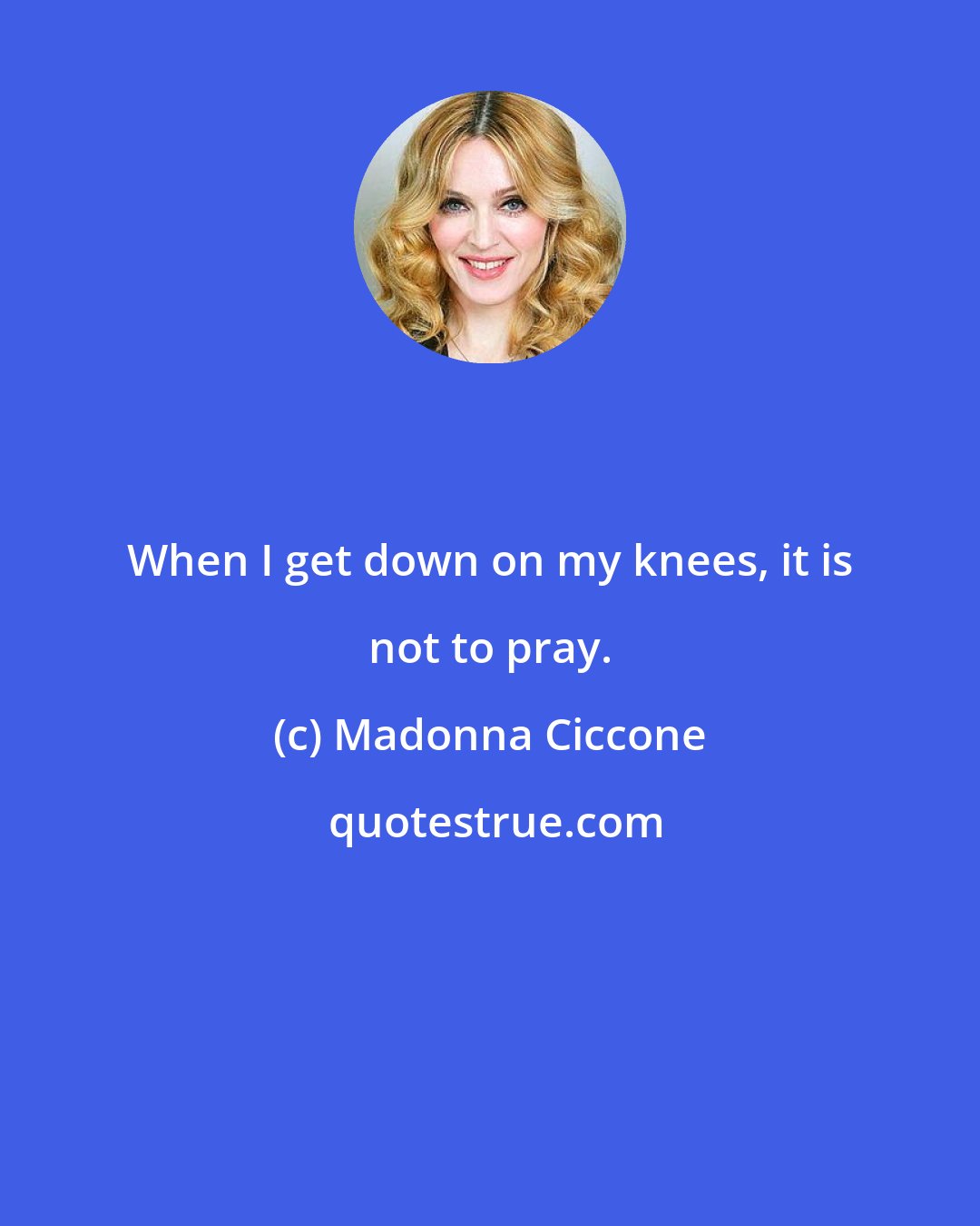 Madonna Ciccone: When I get down on my knees, it is not to pray.
