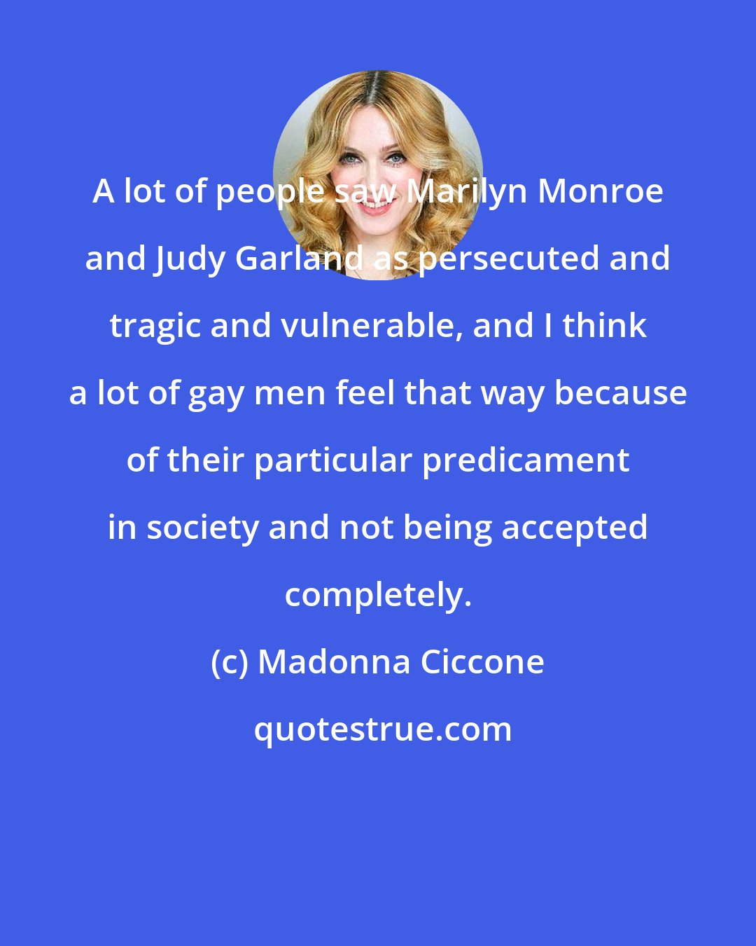 Madonna Ciccone: A lot of people saw Marilyn Monroe and Judy Garland as persecuted and tragic and vulnerable, and I think a lot of gay men feel that way because of their particular predicament in society and not being accepted completely.