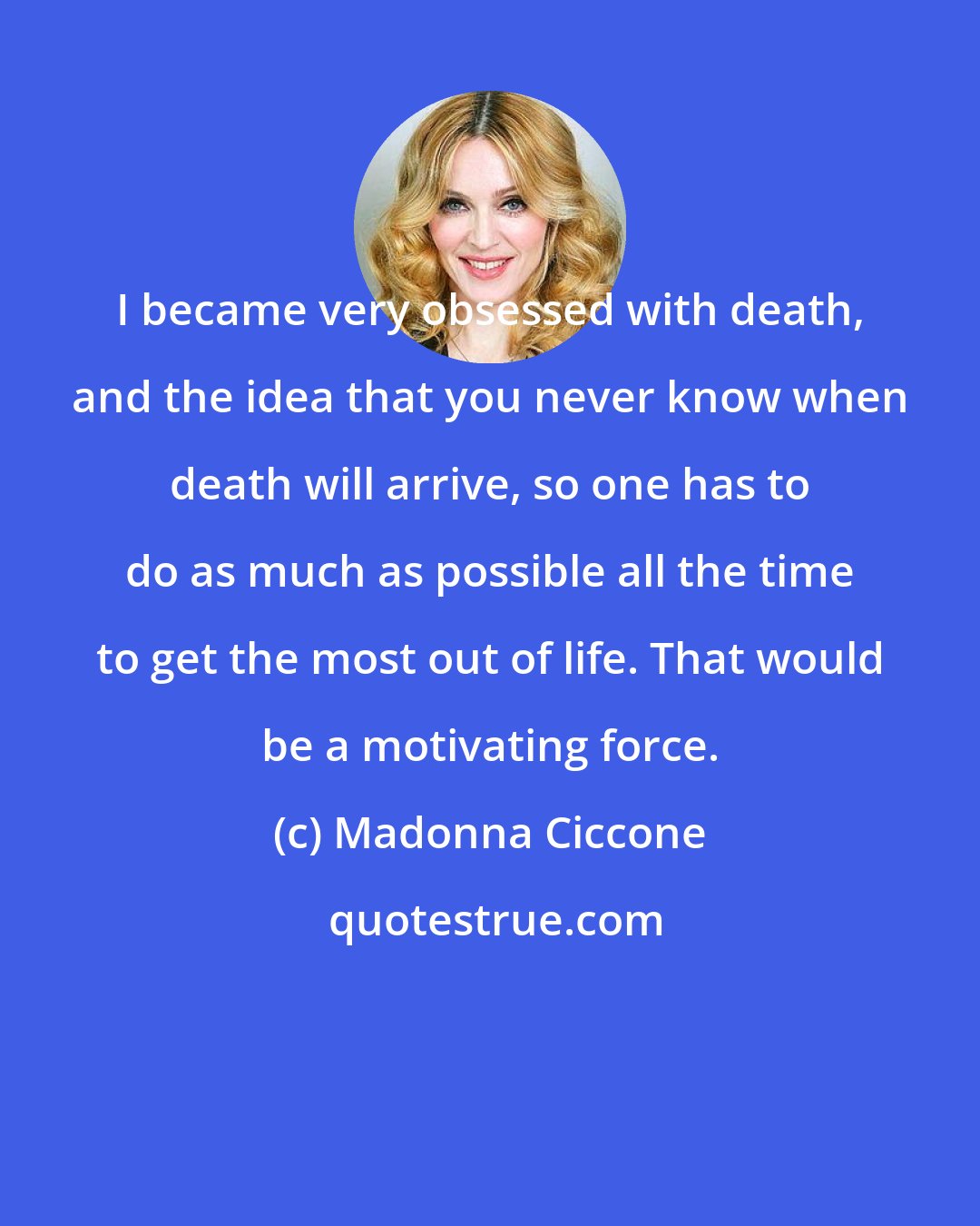 Madonna Ciccone: I became very obsessed with death, and the idea that you never know when death will arrive, so one has to do as much as possible all the time to get the most out of life. That would be a motivating force.