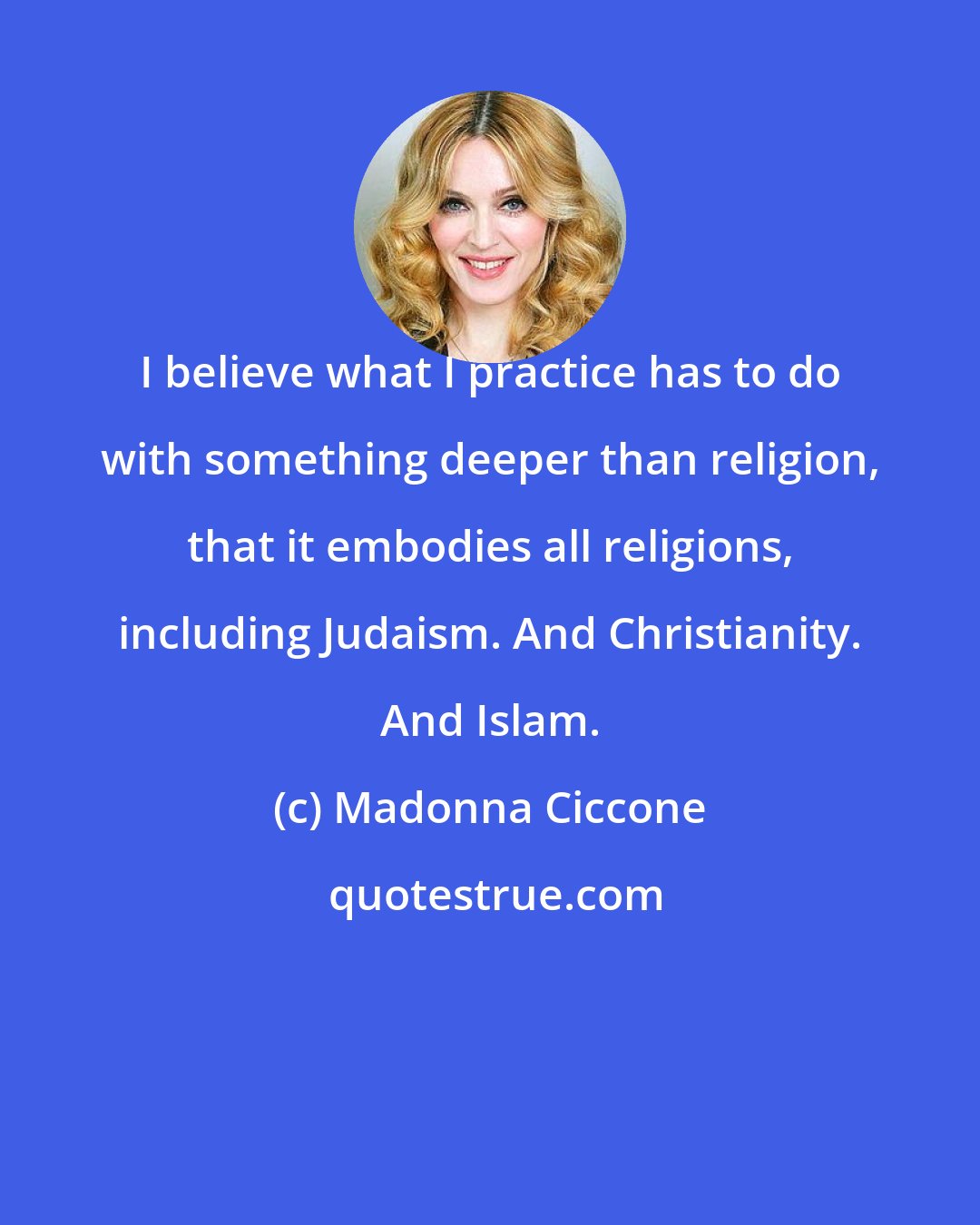 Madonna Ciccone: I believe what I practice has to do with something deeper than religion, that it embodies all religions, including Judaism. And Christianity. And Islam.