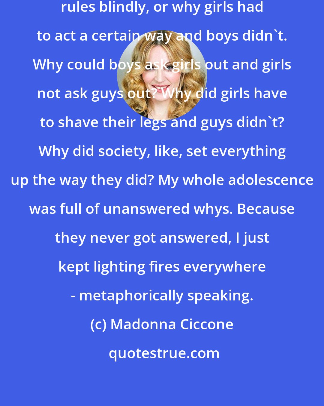 Madonna Ciccone: I wanted to know why people follow rules blindly, or why girls had to act a certain way and boys didn't. Why could boys ask girls out and girls not ask guys out? Why did girls have to shave their legs and guys didn't? Why did society, like, set everything up the way they did? My whole adolescence was full of unanswered whys. Because they never got answered, I just kept lighting fires everywhere - metaphorically speaking.