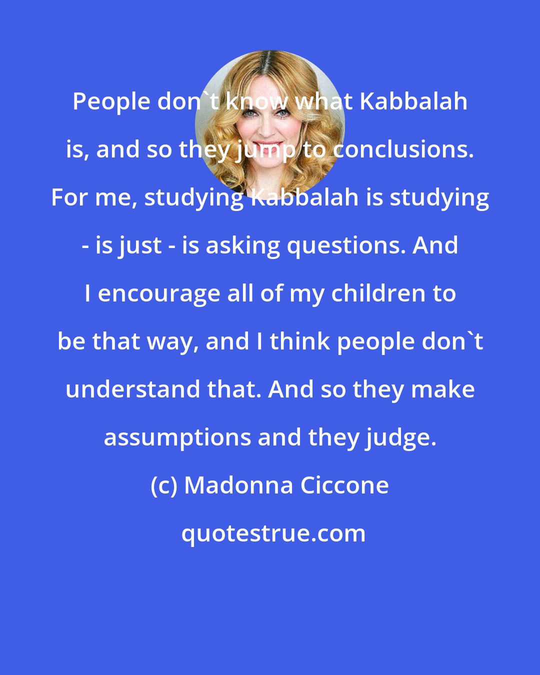 Madonna Ciccone: People don't know what Kabbalah is, and so they jump to conclusions. For me, studying Kabbalah is studying - is just - is asking questions. And I encourage all of my children to be that way, and I think people don't understand that. And so they make assumptions and they judge.