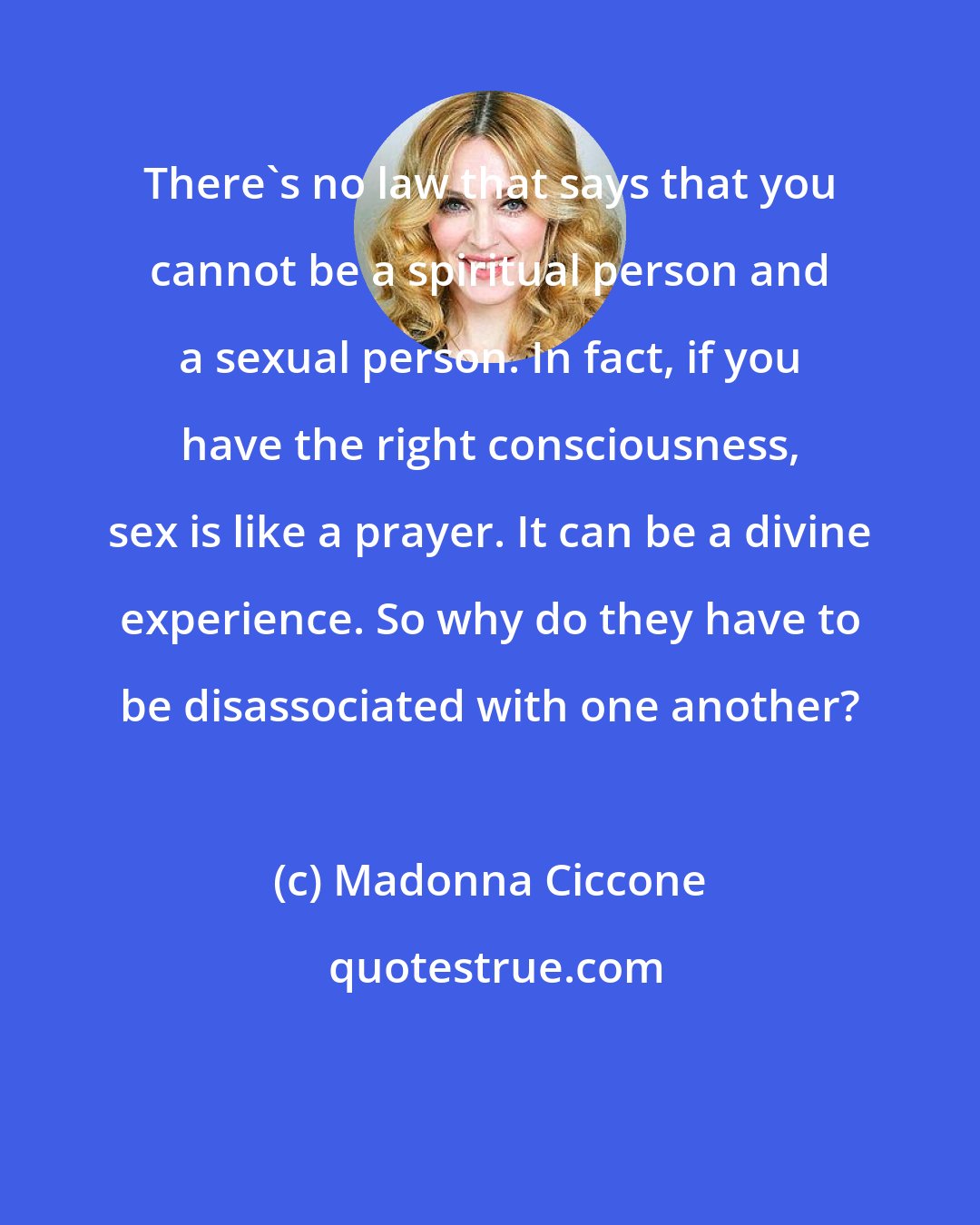 Madonna Ciccone: There's no law that says that you cannot be a spiritual person and a sexual person. In fact, if you have the right consciousness, sex is like a prayer. It can be a divine experience. So why do they have to be disassociated with one another?