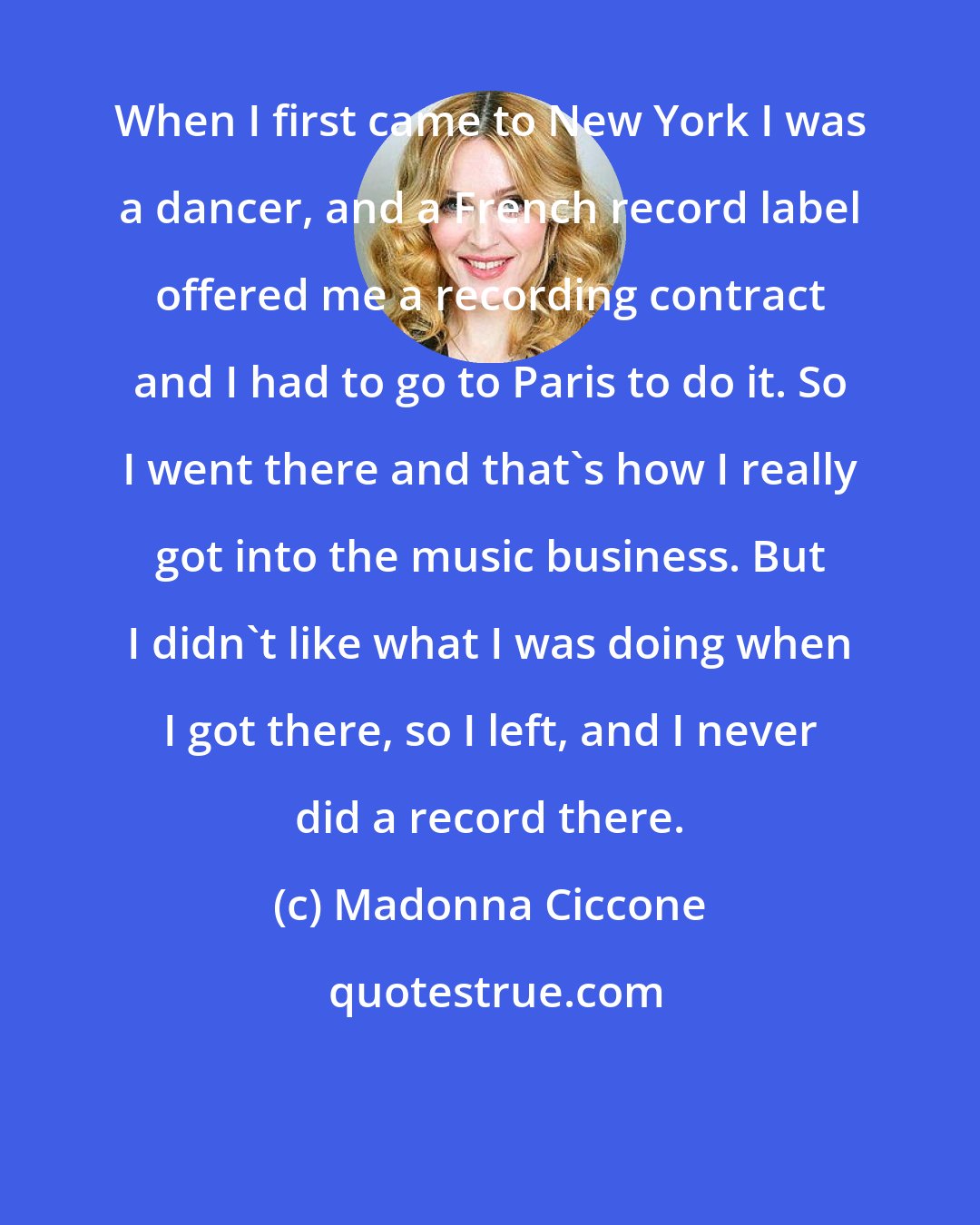 Madonna Ciccone: When I first came to New York I was a dancer, and a French record label offered me a recording contract and I had to go to Paris to do it. So I went there and that's how I really got into the music business. But I didn't like what I was doing when I got there, so I left, and I never did a record there.