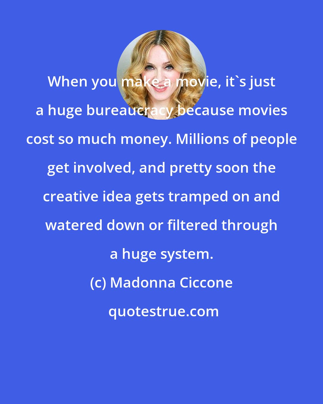 Madonna Ciccone: When you make a movie, it's just a huge bureaucracy because movies cost so much money. Millions of people get involved, and pretty soon the creative idea gets tramped on and watered down or filtered through a huge system.