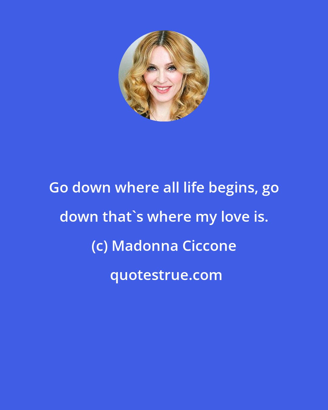 Madonna Ciccone: Go down where all life begins, go down that's where my love is.