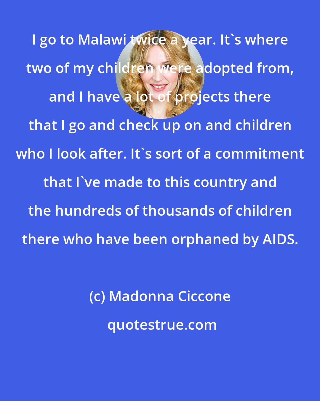 Madonna Ciccone: I go to Malawi twice a year. It's where two of my children were adopted from, and I have a lot of projects there that I go and check up on and children who I look after. It's sort of a commitment that I've made to this country and the hundreds of thousands of children there who have been orphaned by AIDS.