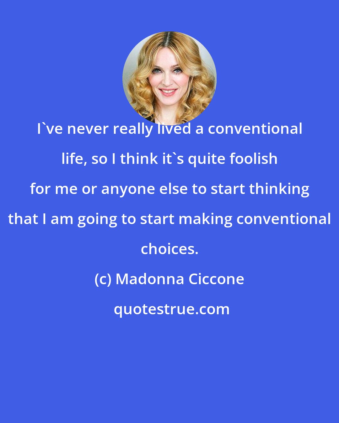 Madonna Ciccone: I've never really lived a conventional life, so I think it's quite foolish for me or anyone else to start thinking that I am going to start making conventional choices.
