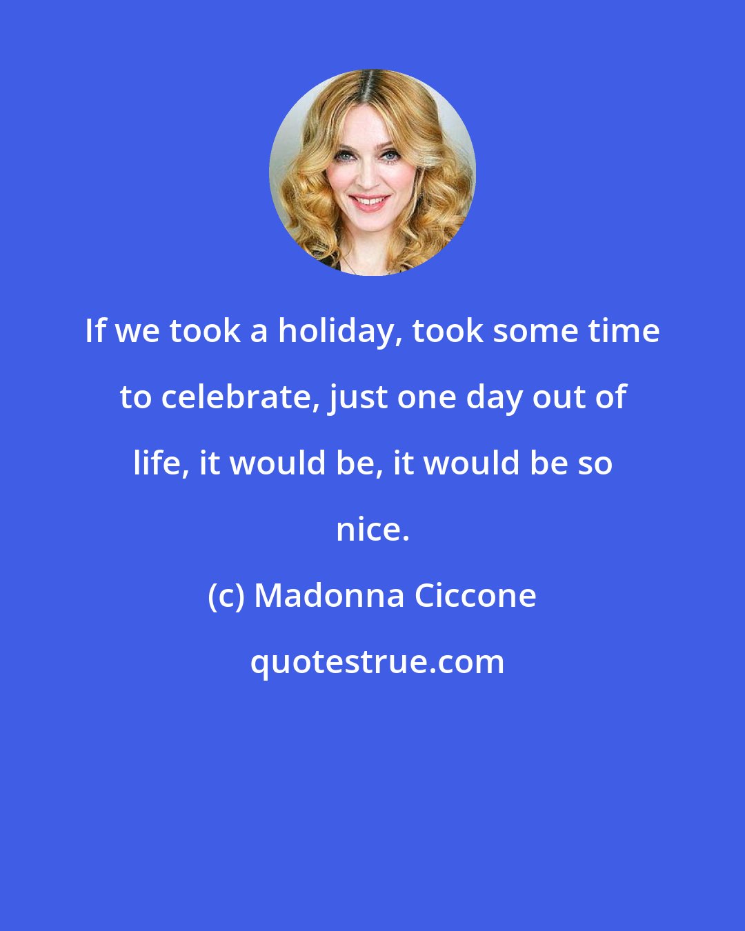 Madonna Ciccone: If we took a holiday, took some time to celebrate, just one day out of life, it would be, it would be so nice.