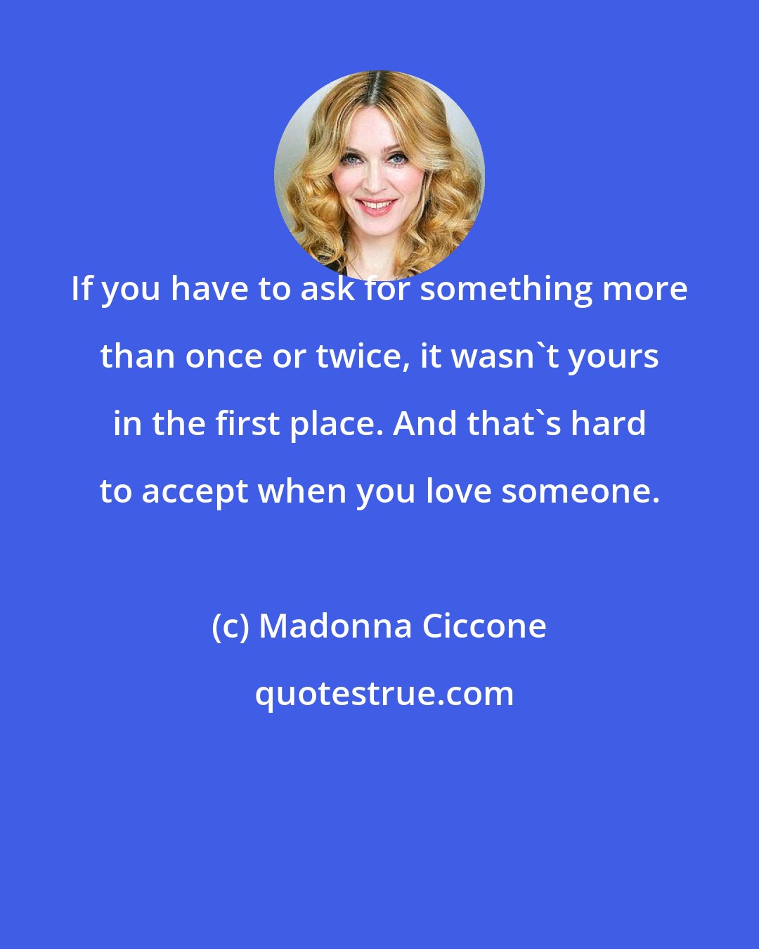 Madonna Ciccone: If you have to ask for something more than once or twice, it wasn't yours in the first place. And that's hard to accept when you love someone.