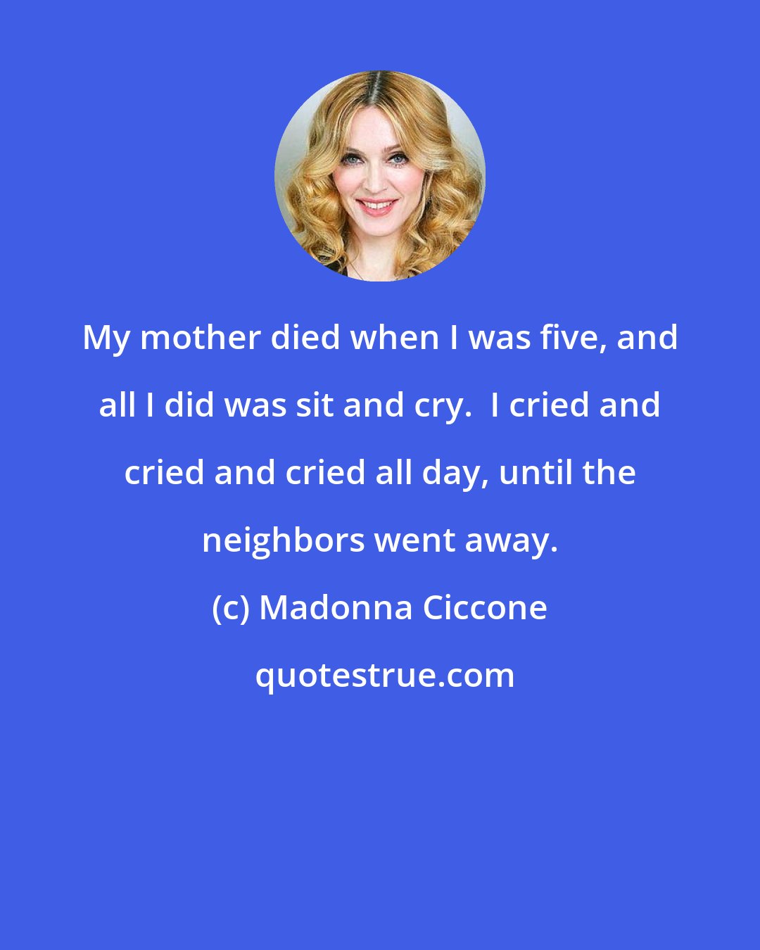 Madonna Ciccone: My mother died when I was five, and all I did was sit and cry.  I cried and cried and cried all day, until the neighbors went away.