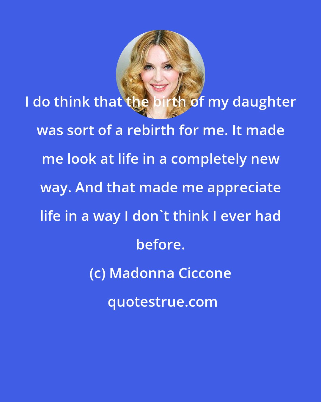 Madonna Ciccone: I do think that the birth of my daughter was sort of a rebirth for me. It made me look at life in a completely new way. And that made me appreciate life in a way I don't think I ever had before.