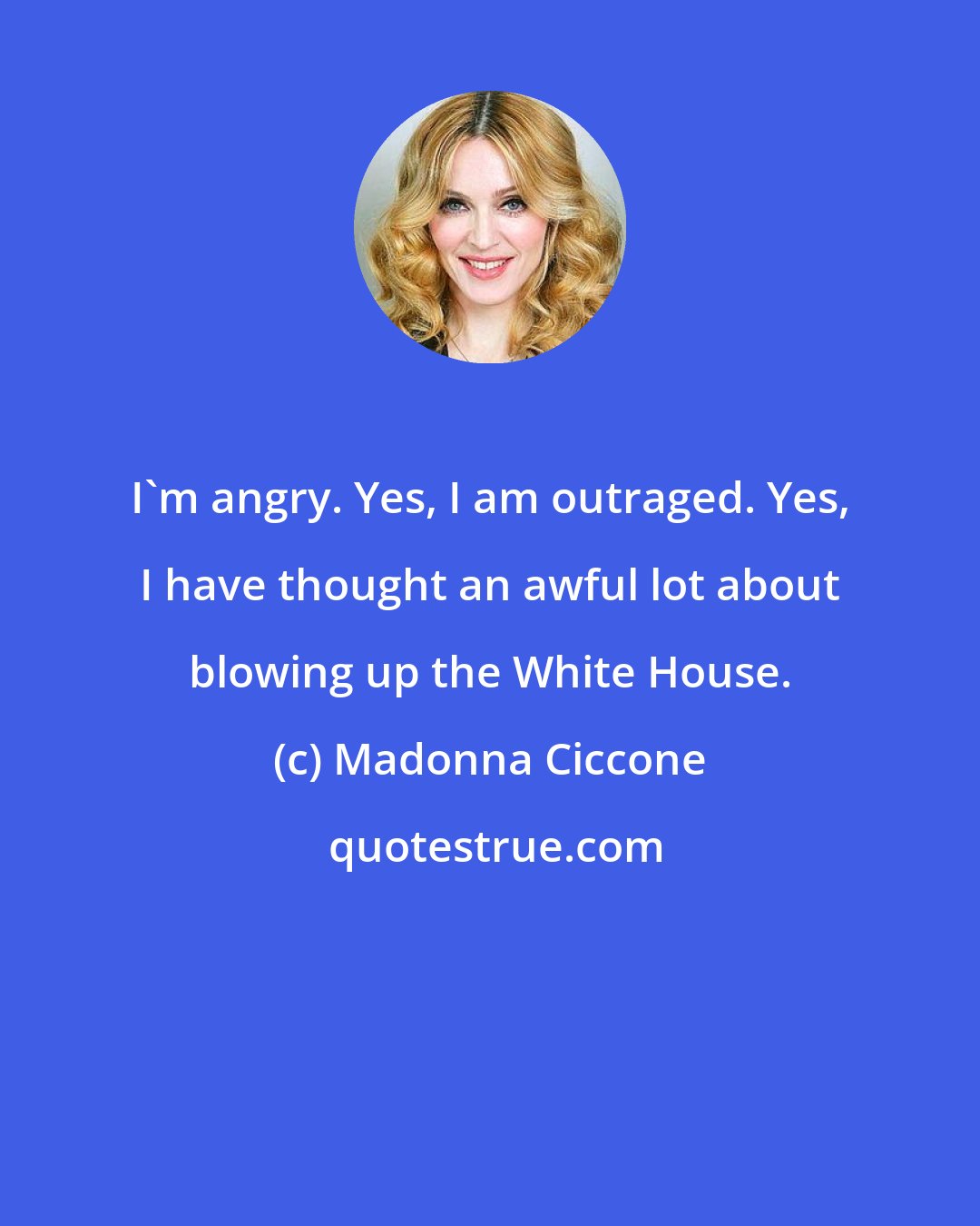 Madonna Ciccone: I'm angry. Yes, I am outraged. Yes, I have thought an awful lot about blowing up the White House.