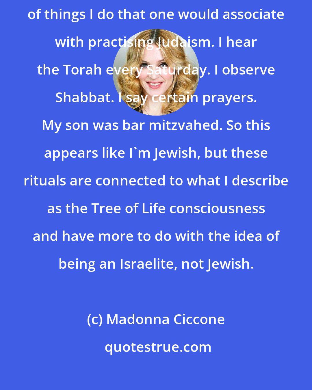 Madonna Ciccone: I've studied Kabbalah, as you know, for many years, so there are a lot of things I do that one would associate with practising Judaism. I hear the Torah every Saturday. I observe Shabbat. I say certain prayers. My son was bar mitzvahed. So this appears like I'm Jewish, but these rituals are connected to what I describe as the Tree of Life consciousness and have more to do with the idea of being an Israelite, not Jewish.