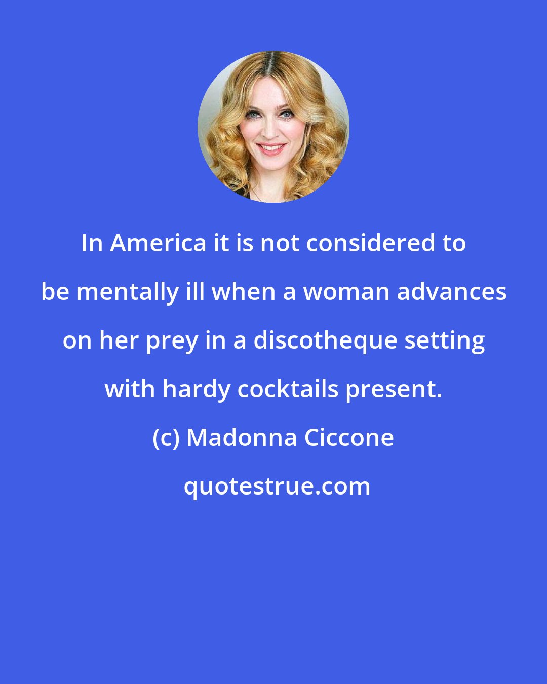 Madonna Ciccone: In America it is not considered to be mentally ill when a woman advances on her prey in a discotheque setting with hardy cocktails present.