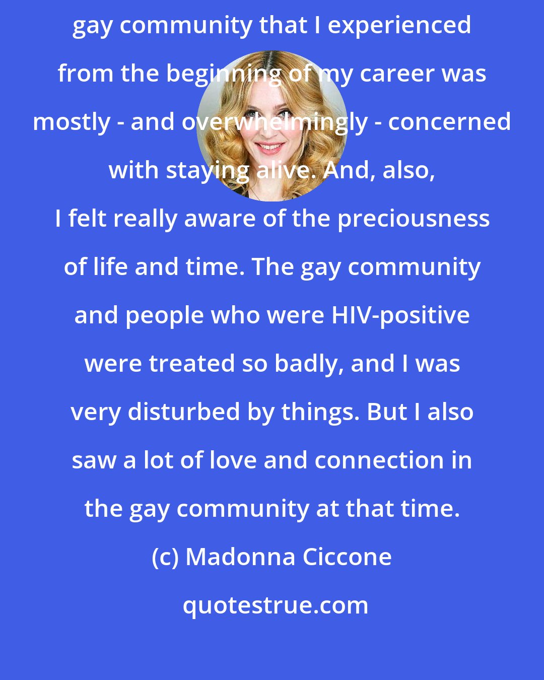 Madonna Ciccone: When I first came up, the whole AIDS epidemic was starting, and the gay community that I experienced from the beginning of my career was mostly - and overwhelmingly - concerned with staying alive. And, also, I felt really aware of the preciousness of life and time. The gay community and people who were HIV-positive were treated so badly, and I was very disturbed by things. But I also saw a lot of love and connection in the gay community at that time.