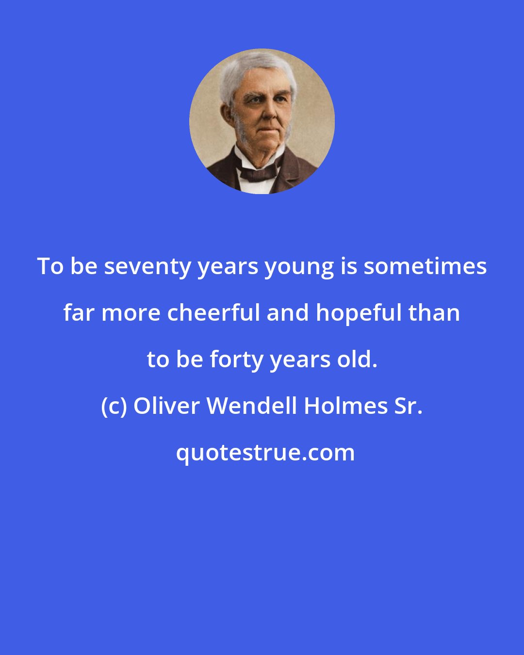 Oliver Wendell Holmes Sr.: To be seventy years young is sometimes far more cheerful and hopeful than to be forty years old.