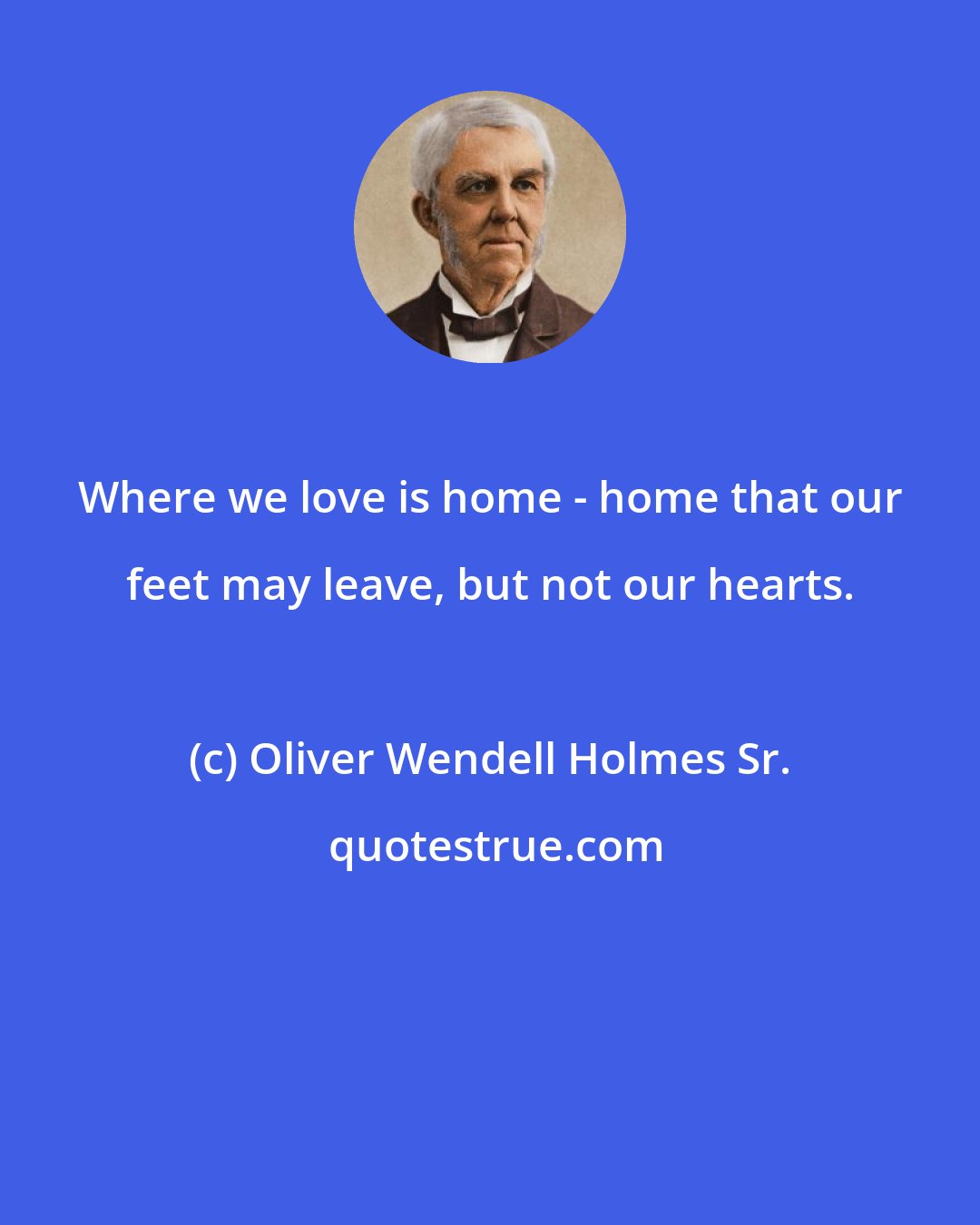 Oliver Wendell Holmes Sr.: Where we love is home - home that our feet may leave, but not our hearts.