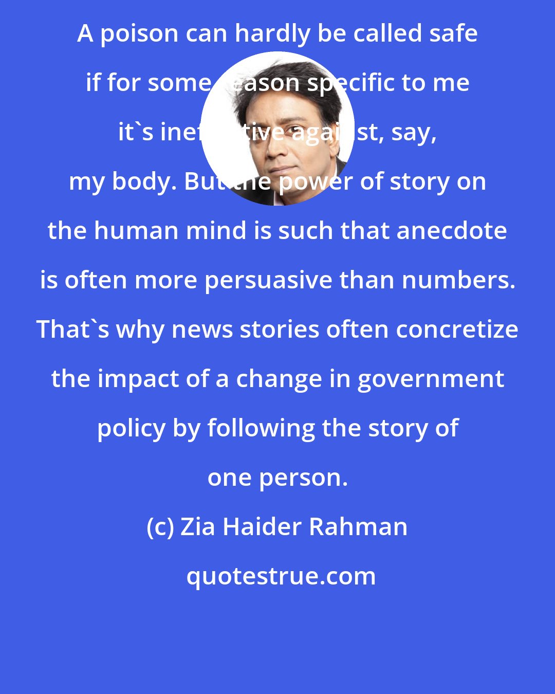 Zia Haider Rahman: A poison can hardly be called safe if for some reason specific to me it's ineffective against, say, my body. But the power of story on the human mind is such that anecdote is often more persuasive than numbers. That's why news stories often concretize the impact of a change in government policy by following the story of one person.