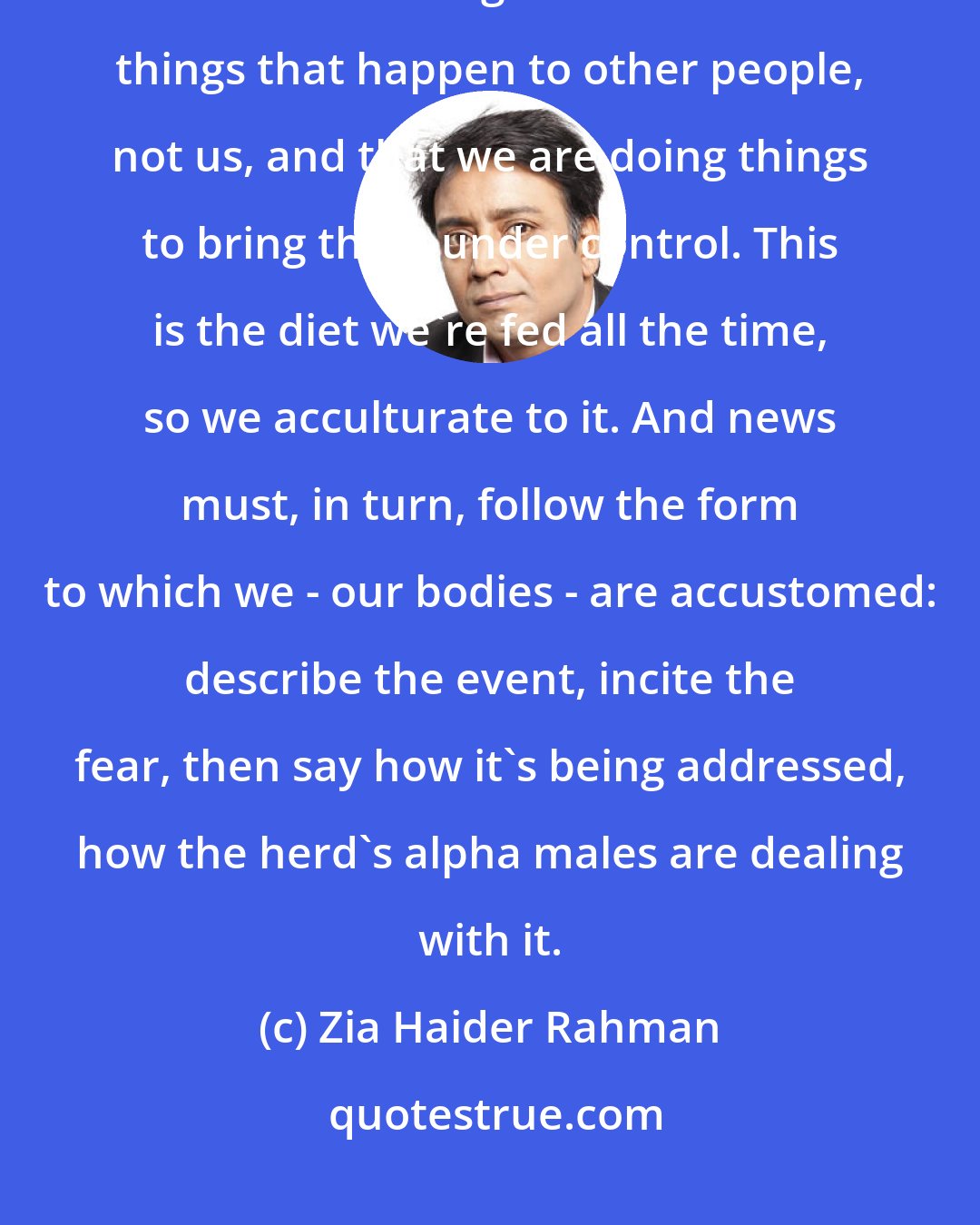 Zia Haider Rahman: Another effect of news articles is that the events, however frightening, can thus be consigned to the box of things that happen to other people, not us, and that we are doing things to bring them under control. This is the diet we're fed all the time, so we acculturate to it. And news must, in turn, follow the form to which we - our bodies - are accustomed: describe the event, incite the fear, then say how it's being addressed, how the herd's alpha males are dealing with it.