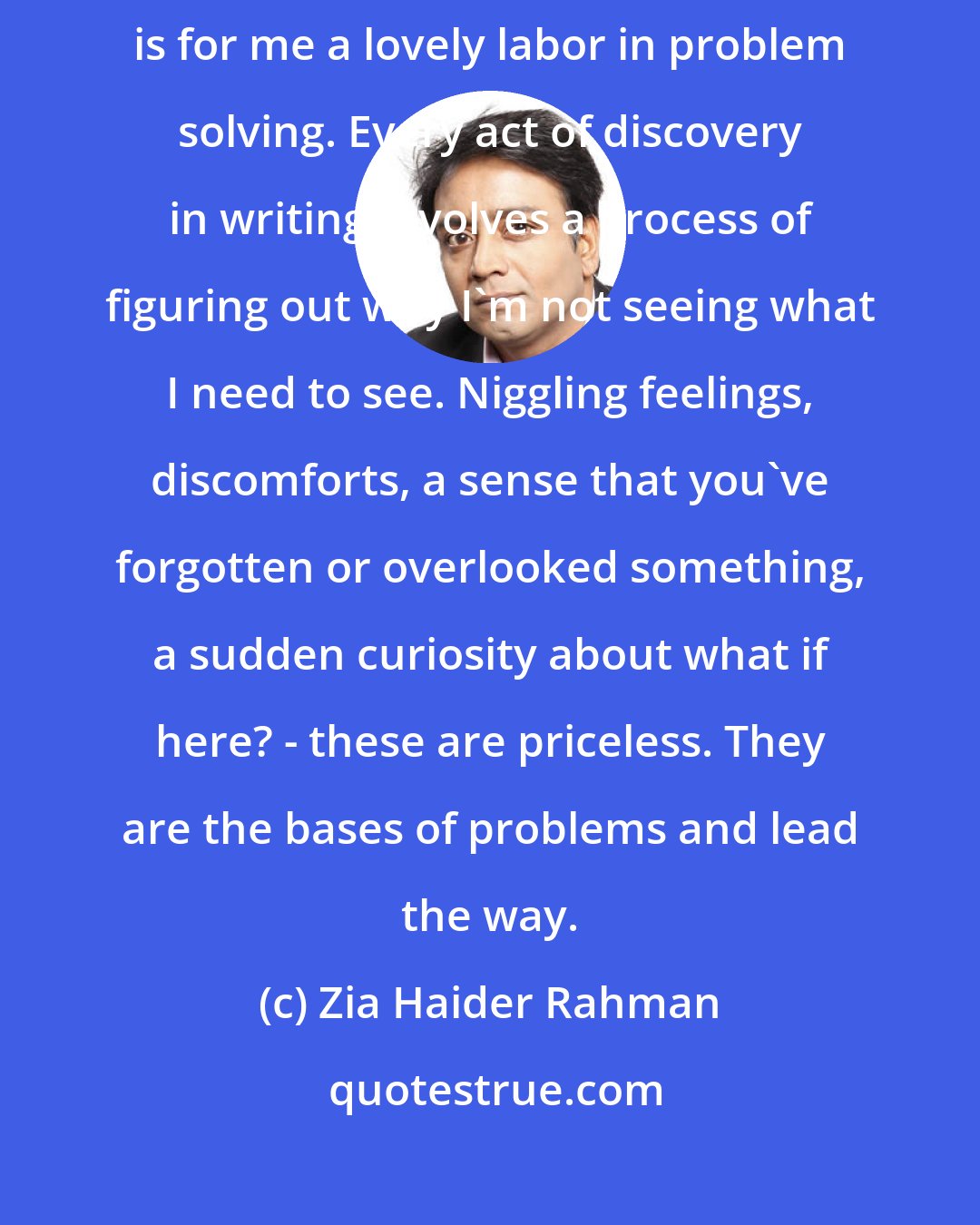 Zia Haider Rahman: I am at my happiest when I'm problem solving and a large part of writing is for me a lovely labor in problem solving. Every act of discovery in writing involves a process of figuring out why I'm not seeing what I need to see. Niggling feelings, discomforts, a sense that you've forgotten or overlooked something, a sudden curiosity about what if here? - these are priceless. They are the bases of problems and lead the way.