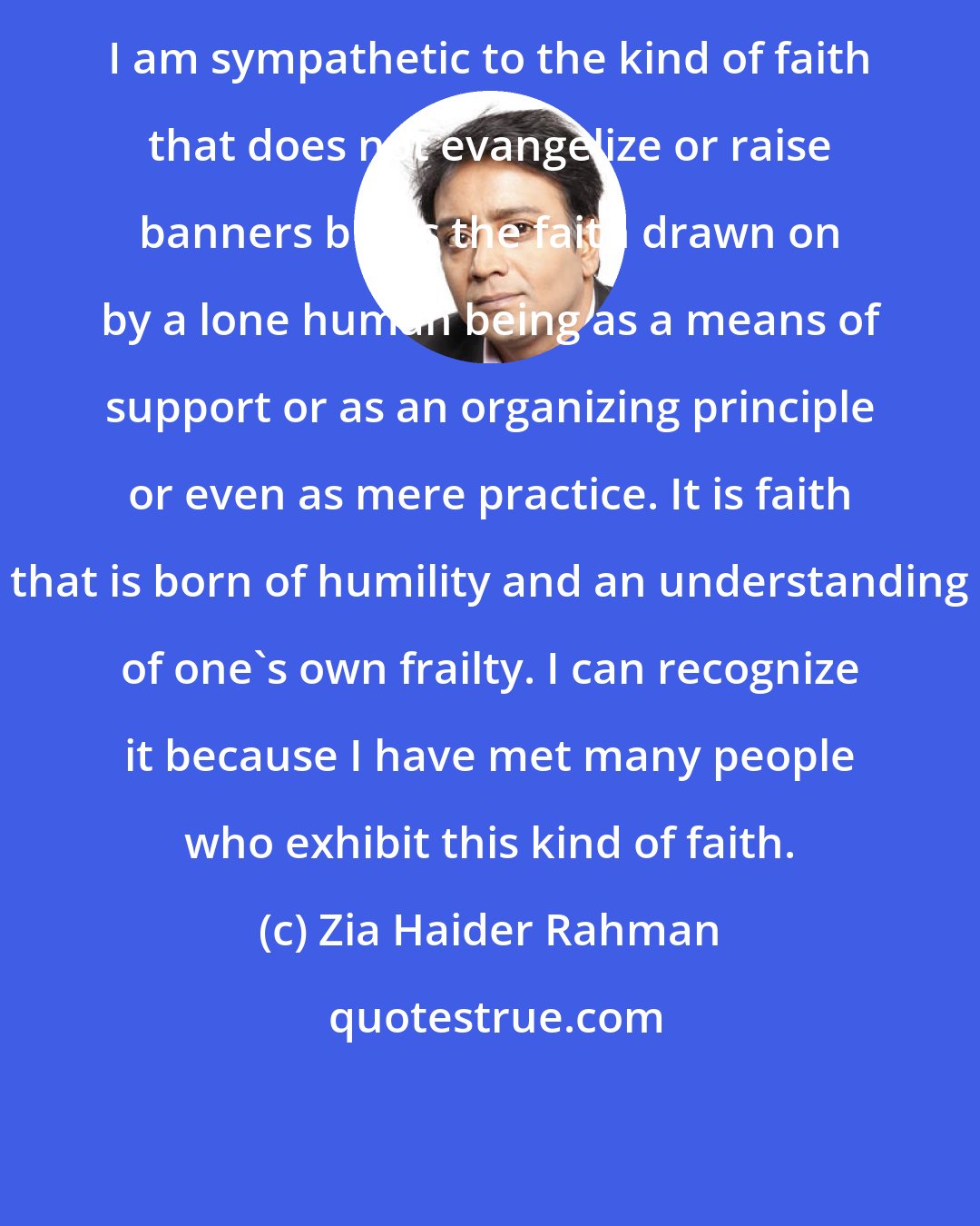 Zia Haider Rahman: I am sympathetic to the kind of faith that does not evangelize or raise banners but is the faith drawn on by a lone human being as a means of support or as an organizing principle or even as mere practice. It is faith that is born of humility and an understanding of one's own frailty. I can recognize it because I have met many people who exhibit this kind of faith.