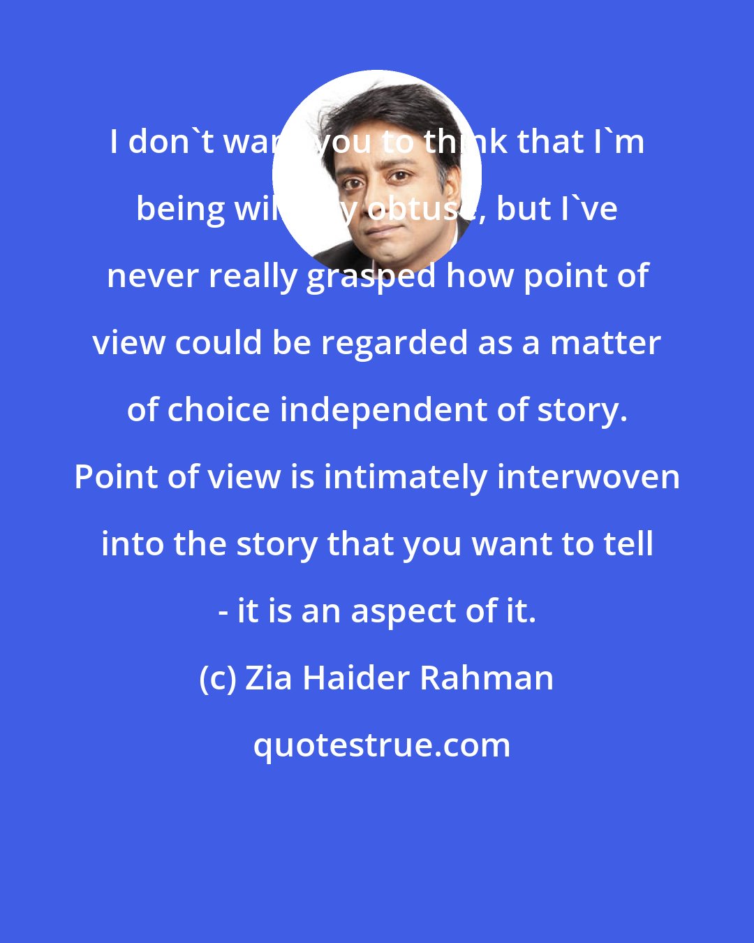 Zia Haider Rahman: I don't want you to think that I'm being willfully obtuse, but I've never really grasped how point of view could be regarded as a matter of choice independent of story. Point of view is intimately interwoven into the story that you want to tell - it is an aspect of it.