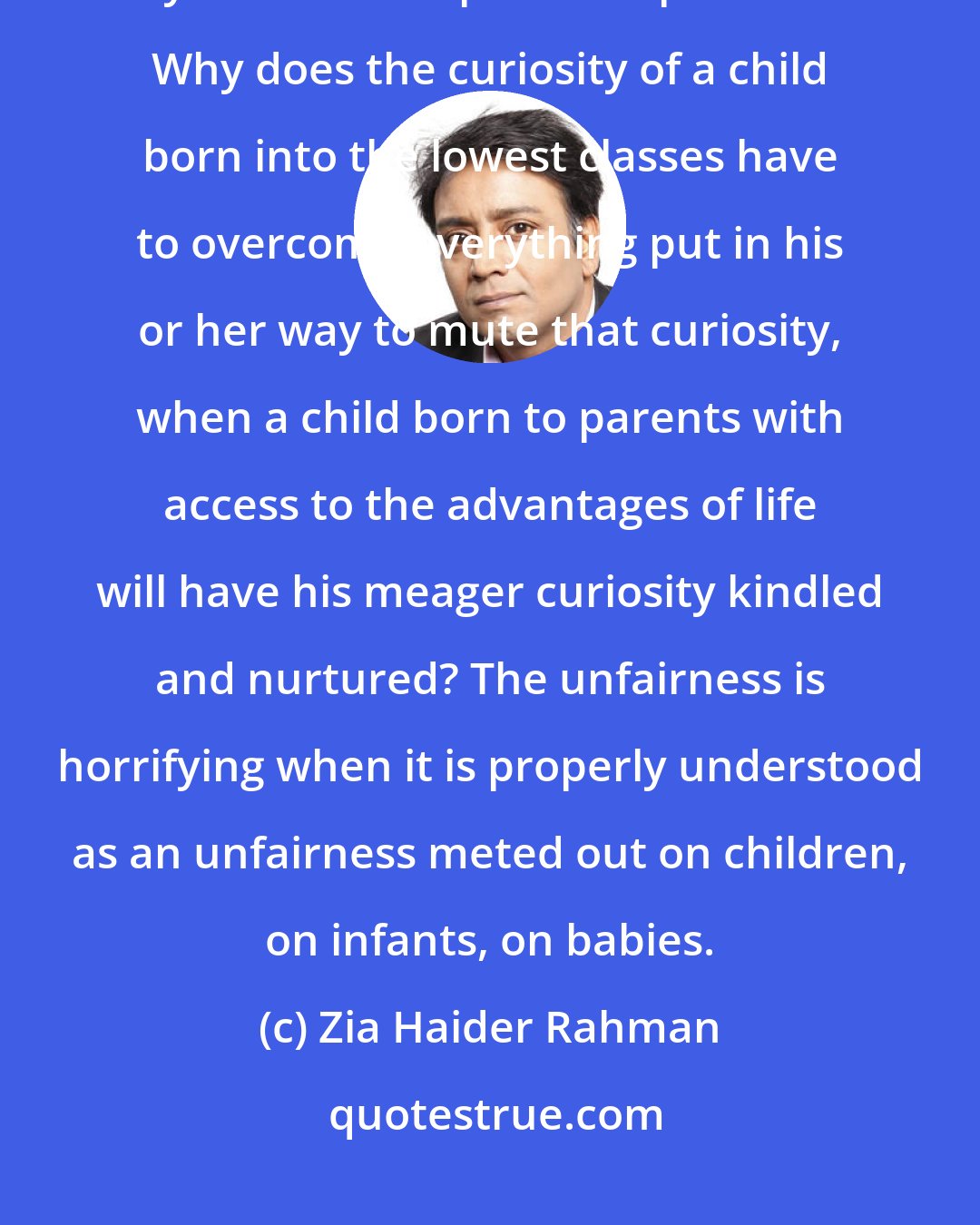 Zia Haider Rahman: I had an indefatigable curiosity about everything. But why should my fate have depended upon that? Why does the curiosity of a child born into the lowest classes have to overcome everything put in his or her way to mute that curiosity, when a child born to parents with access to the advantages of life will have his meager curiosity kindled and nurtured? The unfairness is horrifying when it is properly understood as an unfairness meted out on children, on infants, on babies.