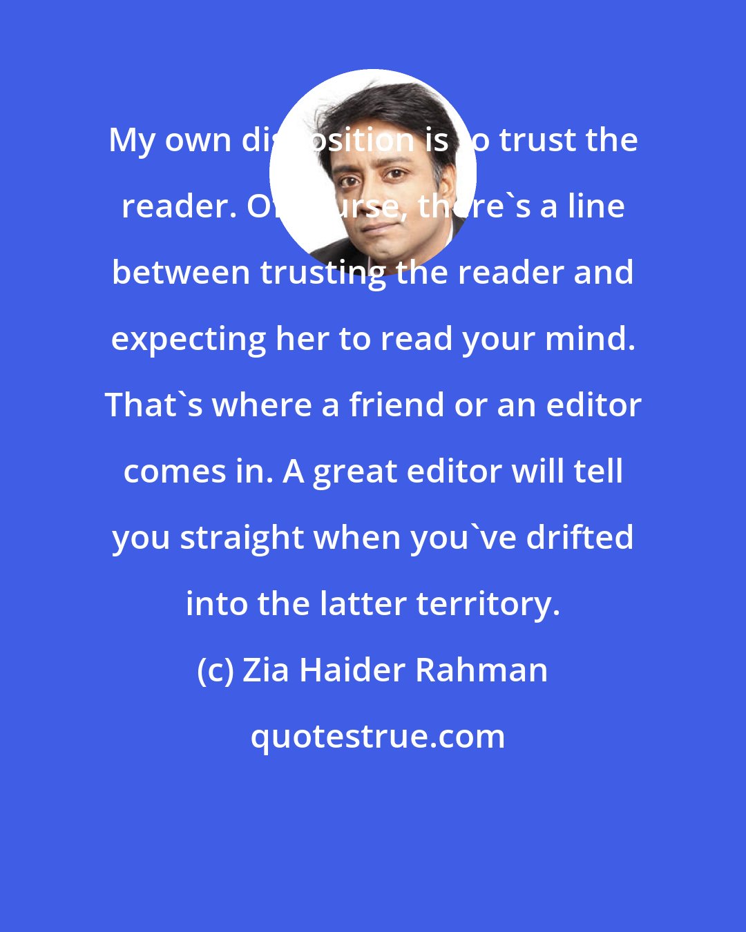 Zia Haider Rahman: My own disposition is to trust the reader. Of course, there's a line between trusting the reader and expecting her to read your mind. That's where a friend or an editor comes in. A great editor will tell you straight when you've drifted into the latter territory.