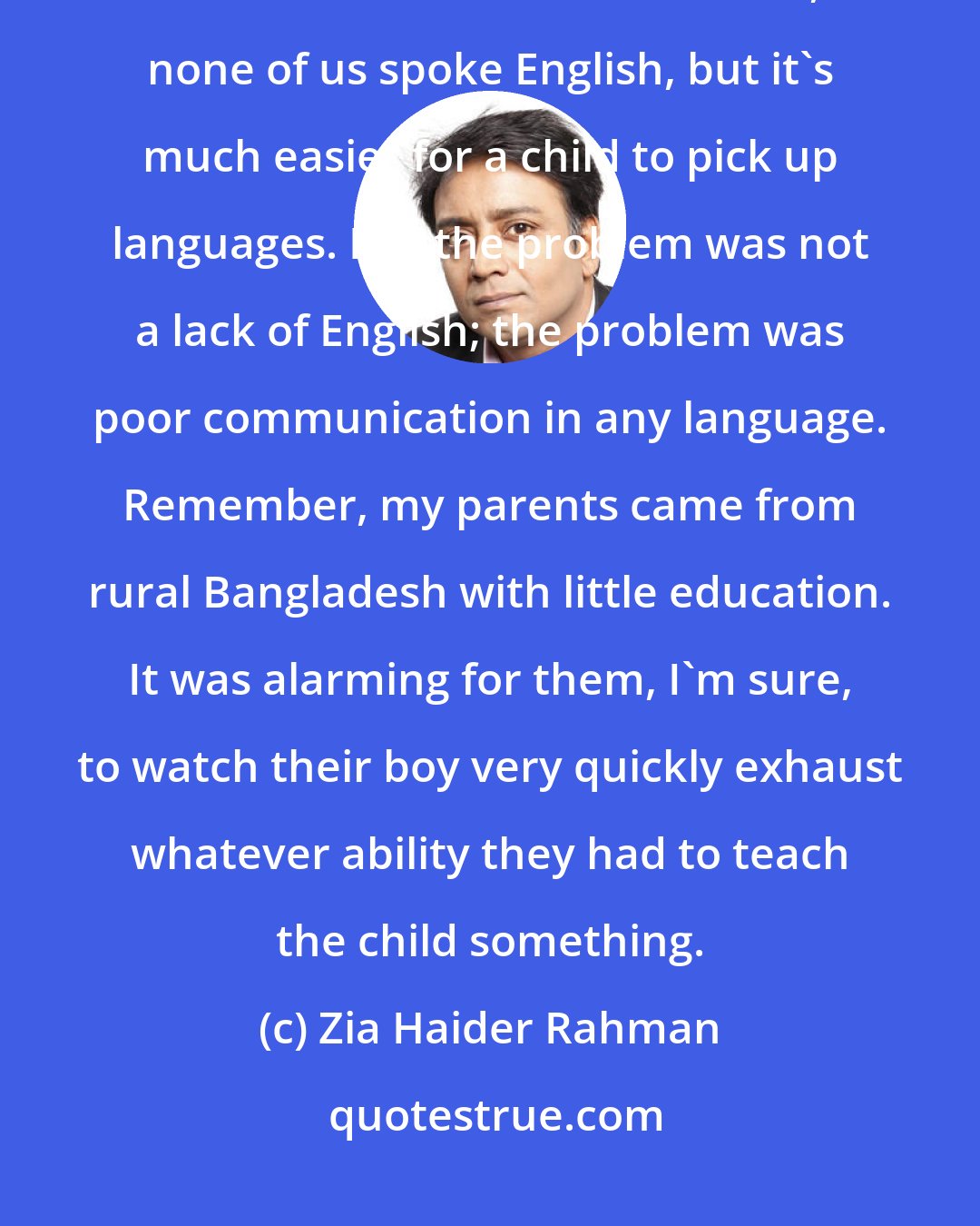 Zia Haider Rahman: My parents have always had a very limited command of English. Of course, when we first arrived in the UK, none of us spoke English, but it's much easier for a child to pick up languages. But the problem was not a lack of English; the problem was poor communication in any language. Remember, my parents came from rural Bangladesh with little education. It was alarming for them, I'm sure, to watch their boy very quickly exhaust whatever ability they had to teach the child something.