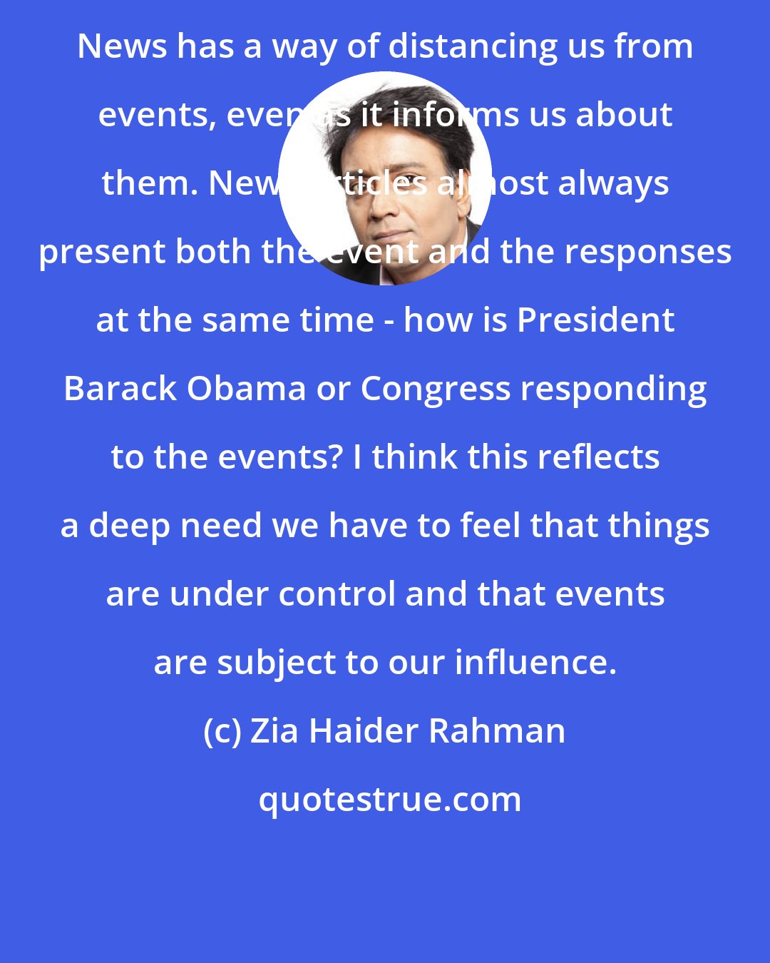 Zia Haider Rahman: News has a way of distancing us from events, even as it informs us about them. News articles almost always present both the event and the responses at the same time - how is President Barack Obama or Congress responding to the events? I think this reflects a deep need we have to feel that things are under control and that events are subject to our influence.